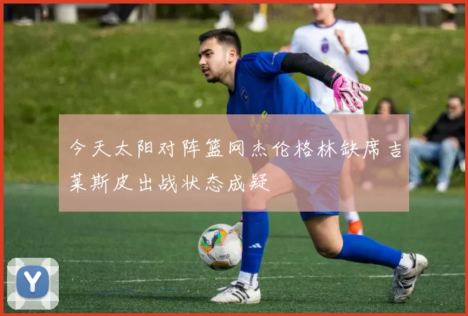 今天太阳对阵篮网杰伦格林缺席吉莱斯皮出战状态成疑