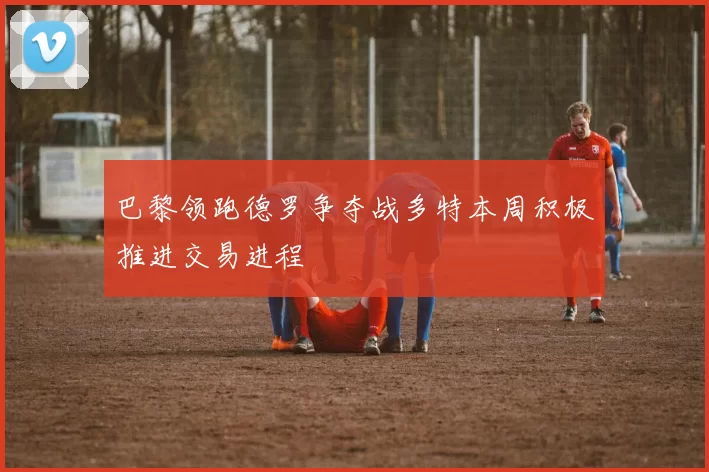 巴黎领跑德罗争夺战多特本周积极推进交易进程