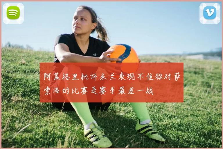 阿莱格里批评米兰表现不佳称对萨索洛的比赛是赛季最差一战
