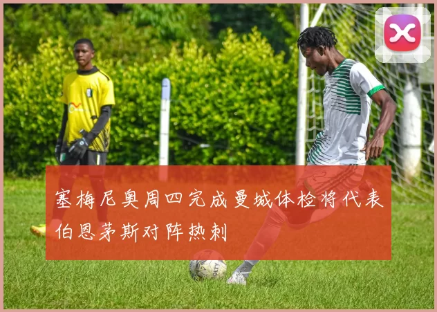 塞梅尼奥周四完成曼城体检将代表伯恩茅斯对阵热刺