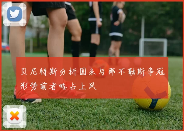 贝尼特斯分析国米与那不勒斯争冠形势前者略占上风