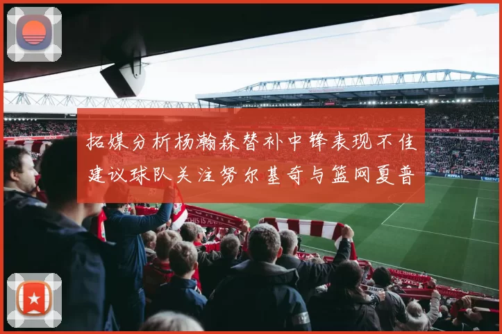 拓媒分析杨瀚森替补中锋表现不佳建议球队关注努尔基奇与篮网夏普