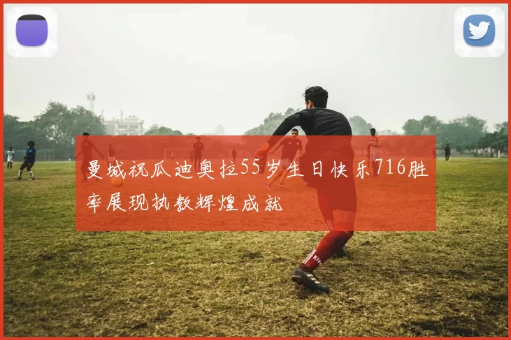 曼城祝瓜迪奥拉55岁生日快乐716胜率展现执教辉煌成就