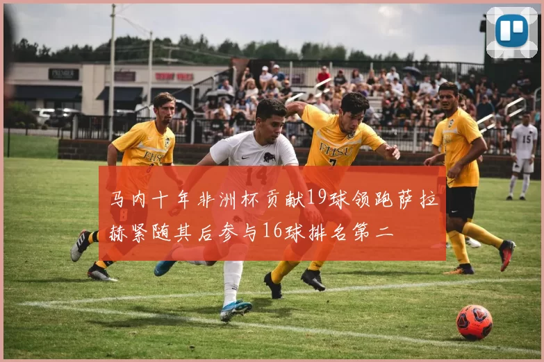 马内十年非洲杯贡献19球领跑萨拉赫紧随其后参与16球排名第二