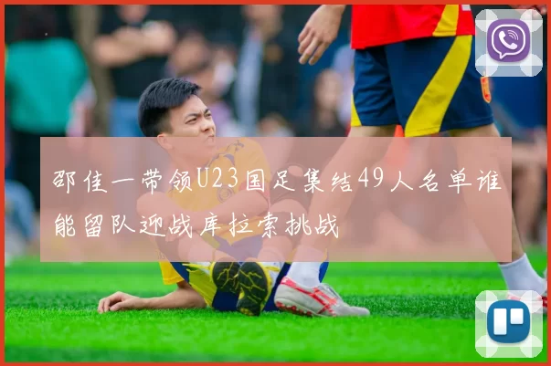 邵佳一带领U23国足集结49人名单谁能留队迎战库拉索挑战