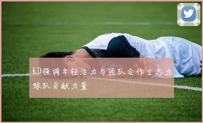 KD强调年轻活力与团队合作立志为球队贡献力量