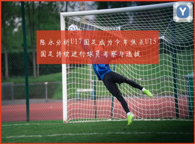 陈永分析U17国足成为今年焦点U15国足持续进行球员考察与选拔